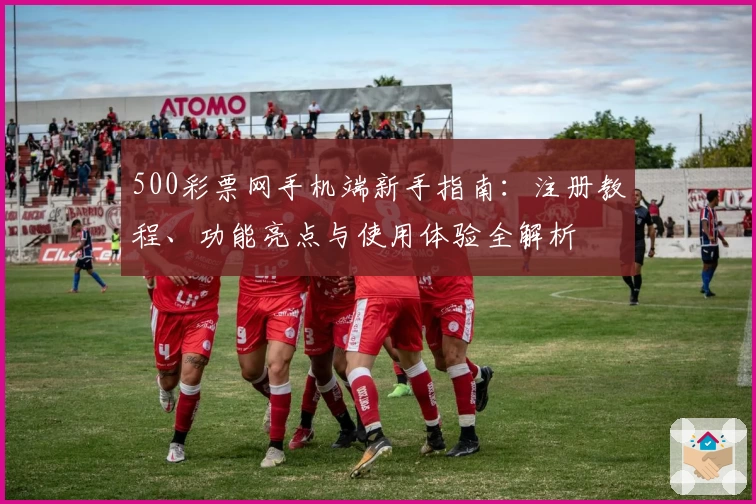 500彩票网手机端新手指南：注册教程、功能亮点与使用体验全解析