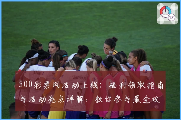 500彩票网活动上线：福利领取指南与活动亮点详解，教你参与最全攻略