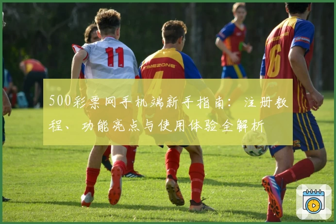 500彩票网手机端新手指南：注册教程、功能亮点与使用体验全解析