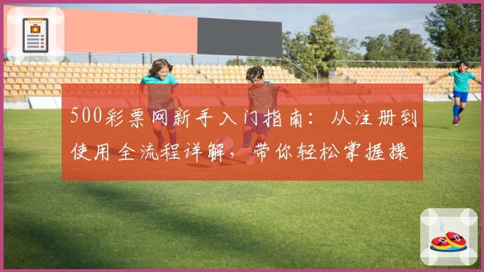 500彩票网新手入门指南：从注册到使用全流程详解，带你轻松掌握操作技巧