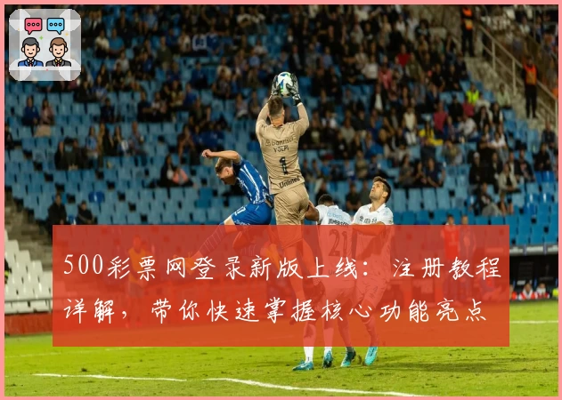 500彩票网登录新版上线：注册教程详解，带你快速掌握核心功能亮点