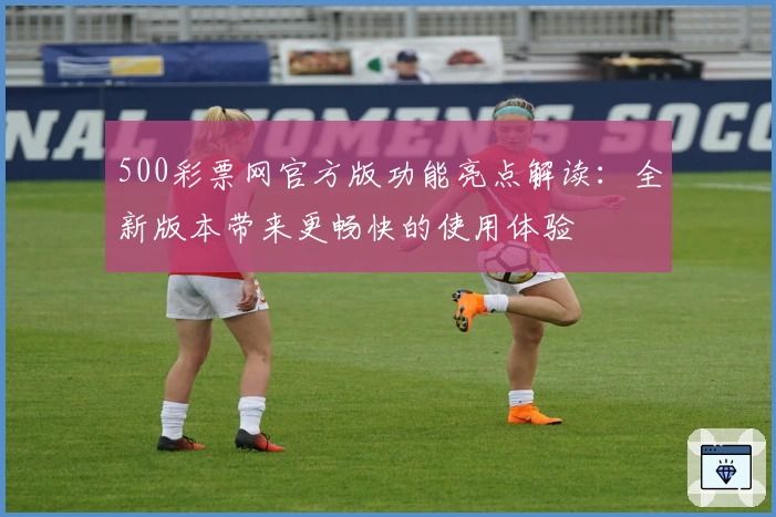 500彩票网官方版功能亮点解读：全新版本带来更畅快的使用体验
