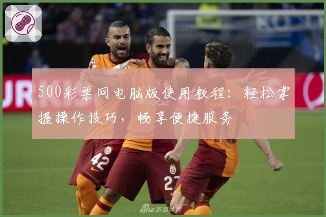 500彩票网电脑版使用教程：轻松掌握操作技巧，畅享便捷服务
