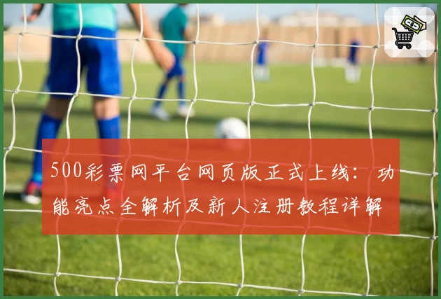 500彩票网平台网页版正式上线：功能亮点全解析及新人注册教程详解