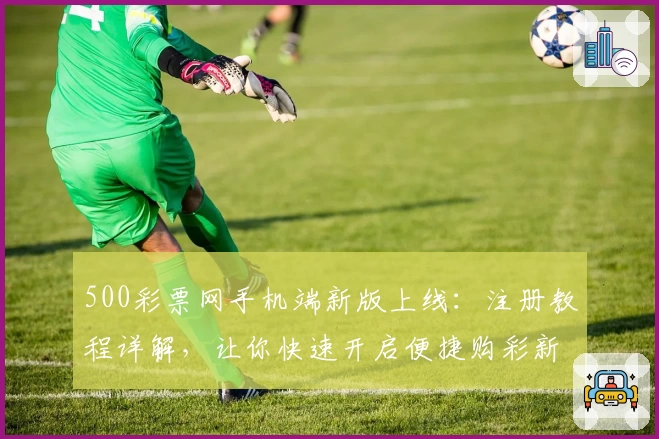 500彩票网手机端新版上线：注册教程详解，让你快速开启便捷购彩新体验