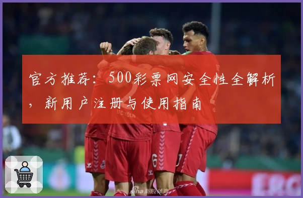 官方推荐：500彩票网安全性全解析，新用户注册与使用指南