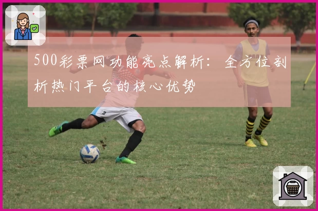 500彩票网功能亮点解析：全方位剖析热门平台的核心优势