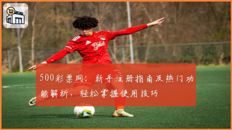 500彩票网：新手注册指南及热门功能解析，轻松掌握使用技巧
