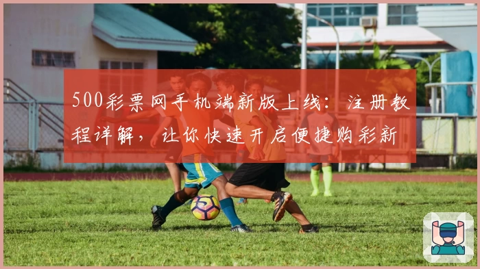 500彩票网手机端新版上线：注册教程详解，让你快速开启便捷购彩新体验