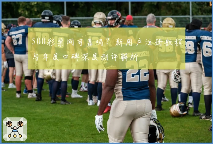 500彩票网可靠吗？新用户注册教程与年度口碑深度测评解析