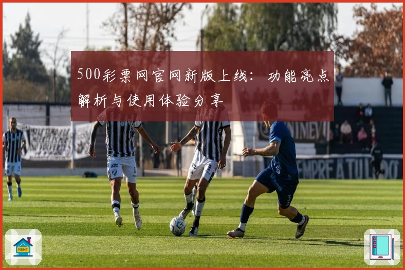 500彩票网官网新版上线：功能亮点解析与使用体验分享