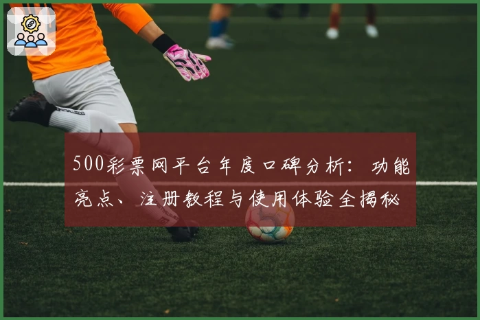500彩票网平台年度口碑分析：功能亮点、注册教程与使用体验全揭秘