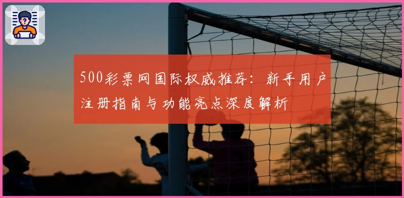 500彩票网国际权威推荐：新手用户注册指南与功能亮点深度解析